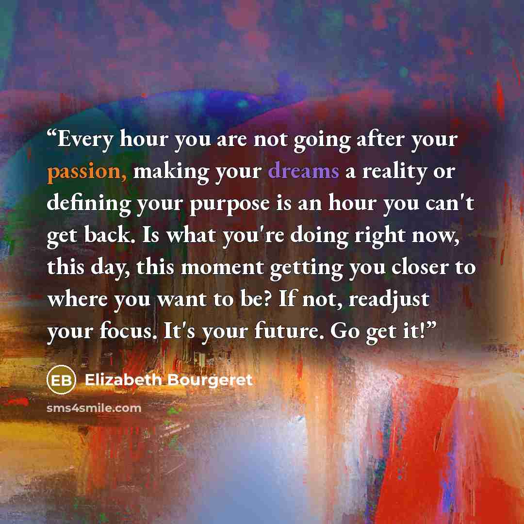 “Every hour you are not going after your passion, making your dreams a reality or defining your purpose is an hour you can't get back. Is what you're doing right now, this day, this moment getting you closer to where you want to be? If not, readjust your focus. It's your future. Go get it!” quote by Elizabeth Bourgeret
