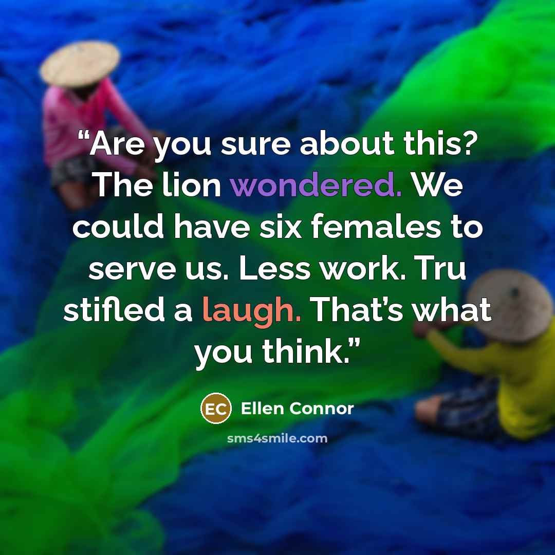 “Are you sure about this? The lion wondered. We could have six females to serve us. Less work. Tru stifled a laugh. That’s what you think.” quote by Ellen Connor