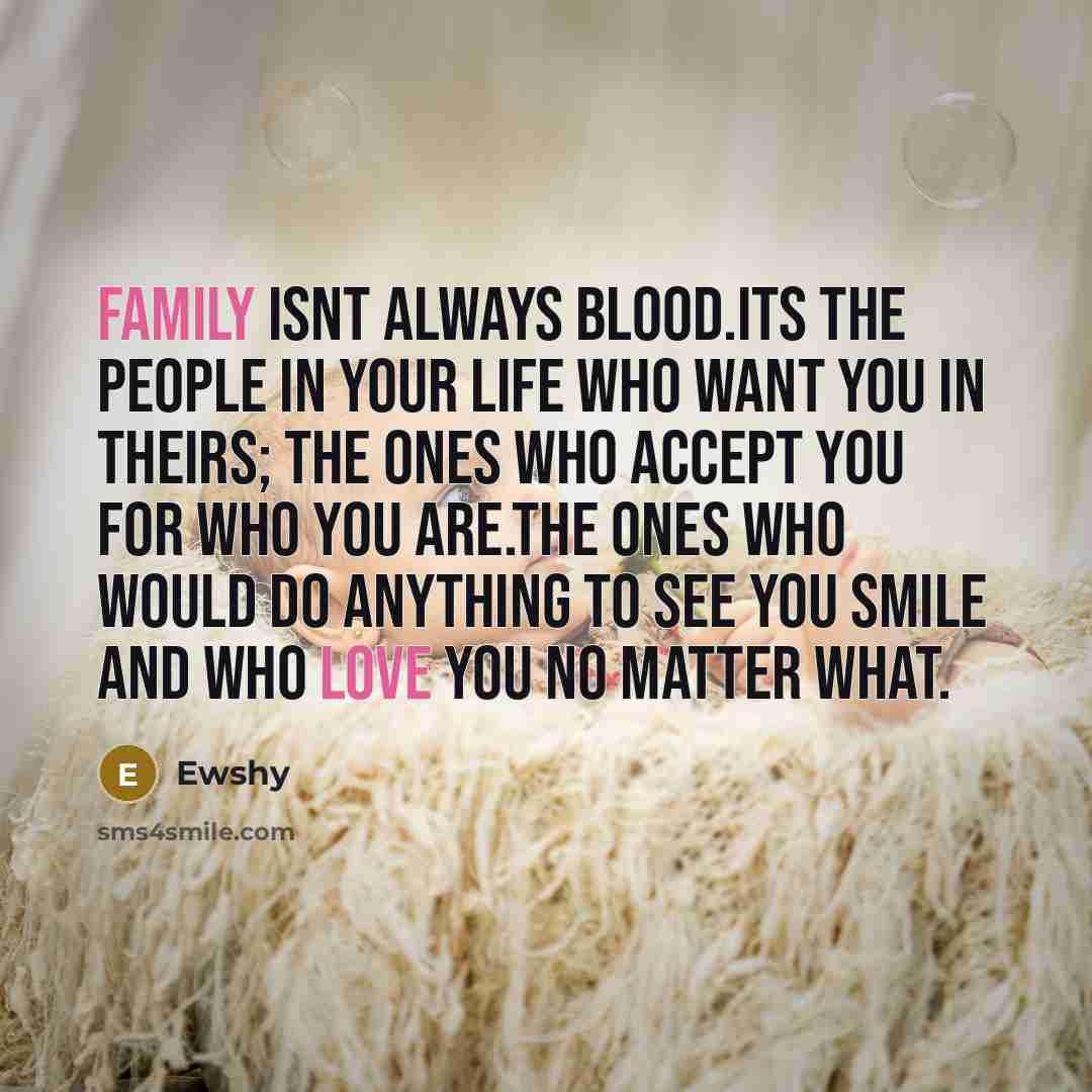 “Family isnt always blood.Its the people in your life who want you in theirs; the ones who accept you for who you are.The ones who would do anything to see you smile and who love you no matter what.” quote by Ewshy