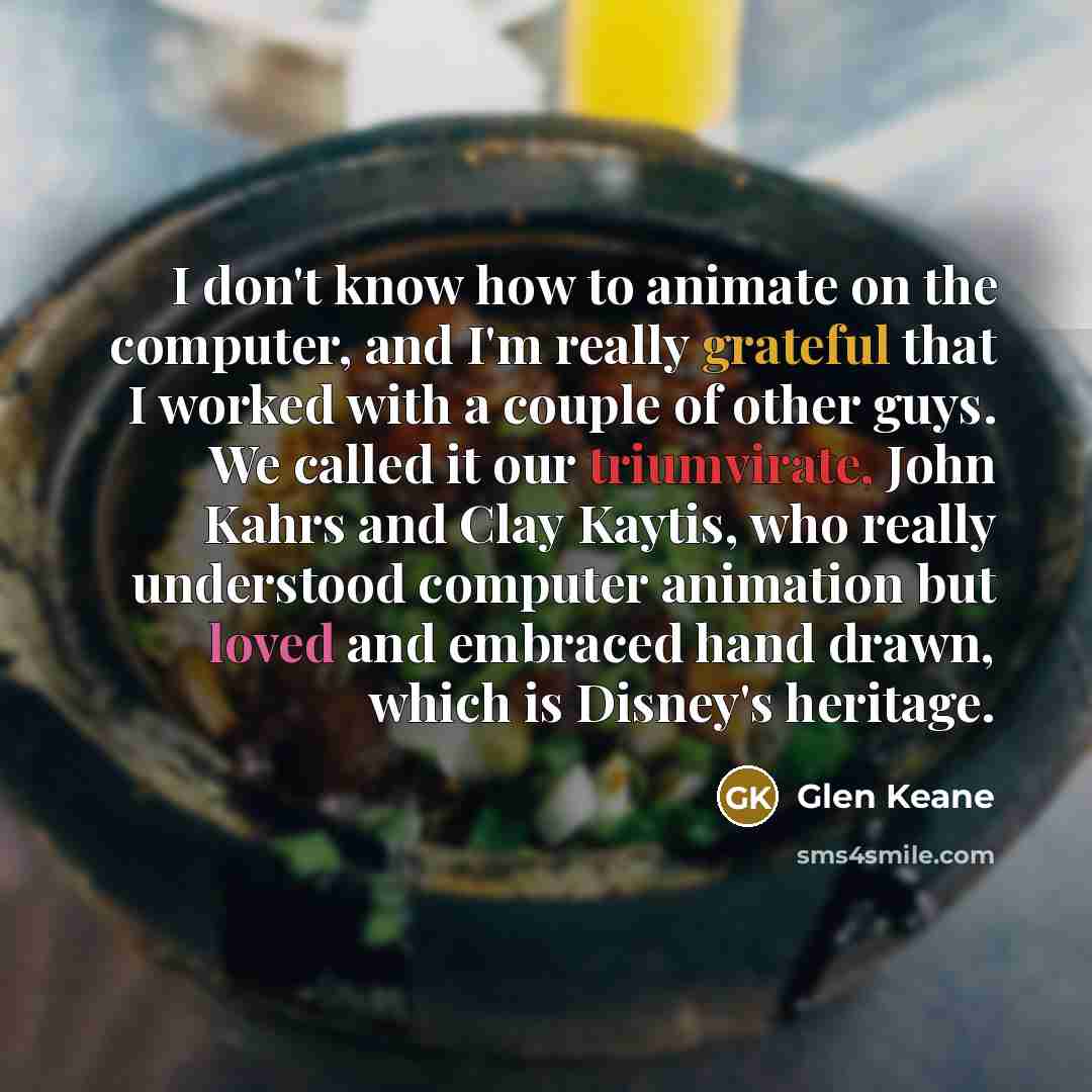 “I don't know how to animate on the computer, and I'm really grateful that I worked with a couple of other guys. We called it our triumvirate, John Kahrs and Clay Kaytis, who really understood computer animation but loved and embraced hand drawn, which is Disney's heritage.” quote by Glen Keane