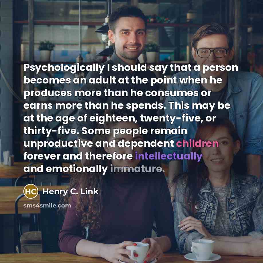 “Psychologically I should say that a person becomes an adult at the point when he produces more than he consumes or earns more than he spends. This may be at the age of eighteen, twenty-five, or thirty-five. Some people remain unproductive and dependent children forever and therefore intellectually…” quote by Henry C. Link