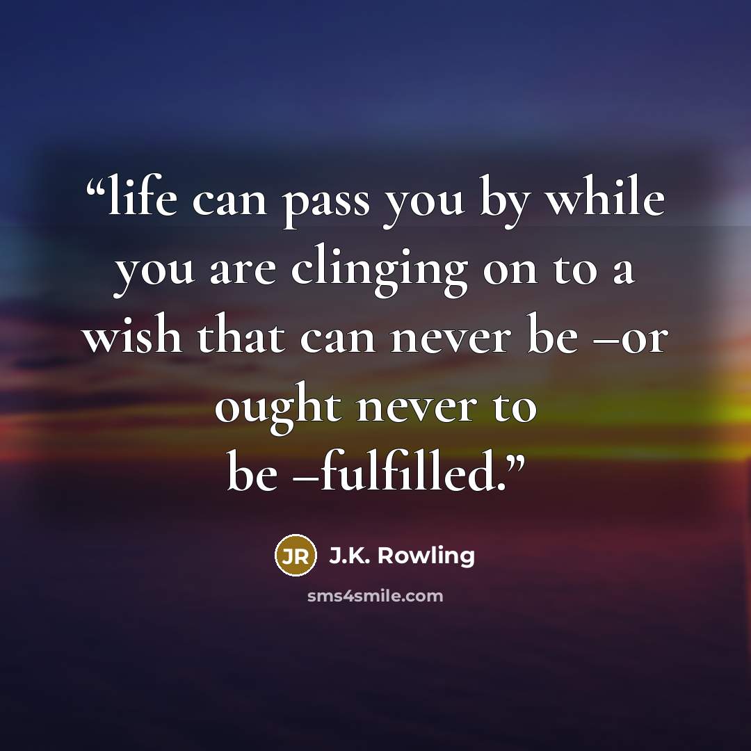 “life can pass you by while you are clinging on to a wish that can never be –or ought never to be –fulfilled.” quote by J.K. Rowling