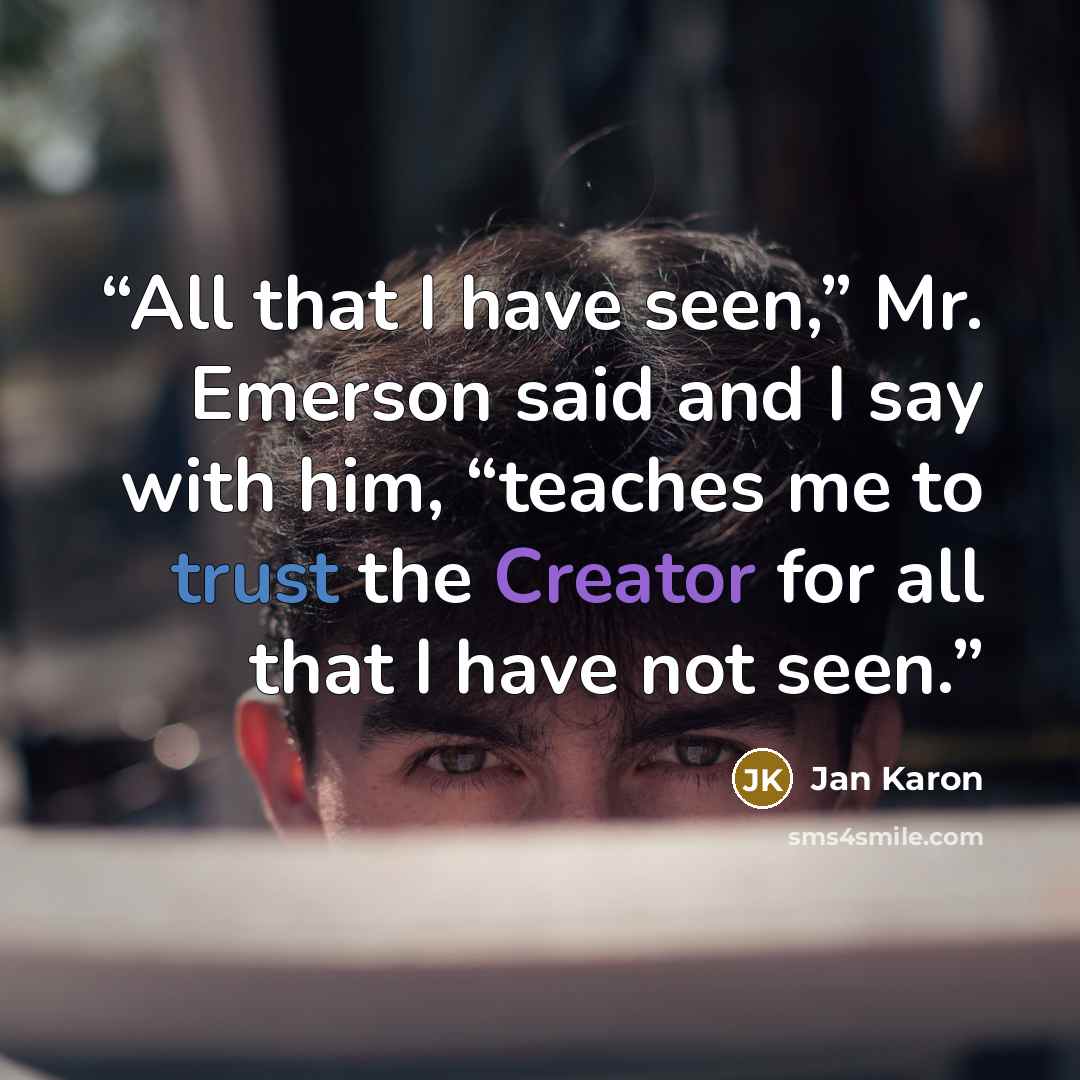 “All that I have seen,” Mr. Emerson said and I say with him, “teaches me to trust the Creator for all that I have not seen.” quote by Jan Karon