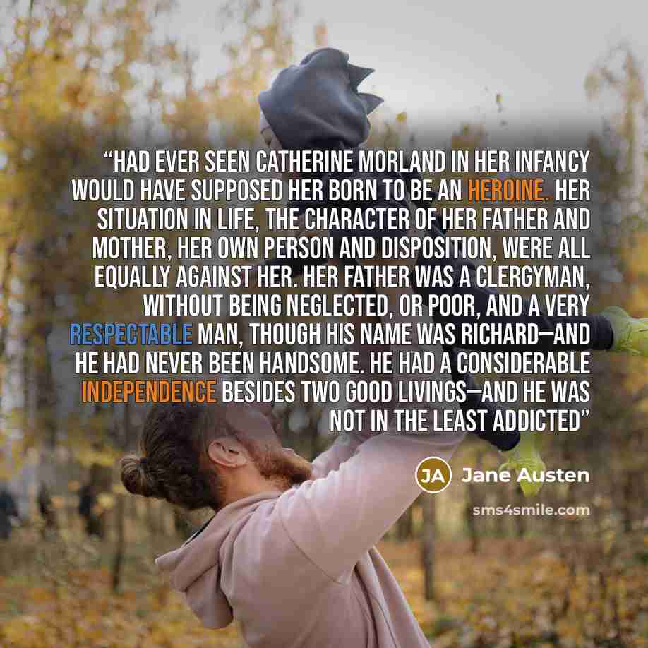 “had ever seen Catherine Morland in her infancy would have supposed her born to be an heroine. Her situation in life, the character of her father and mother, her own person and disposition, were all equally against her. Her father was a clergyman, without being neglected, or poor, and a very…” quote by Jane Austen