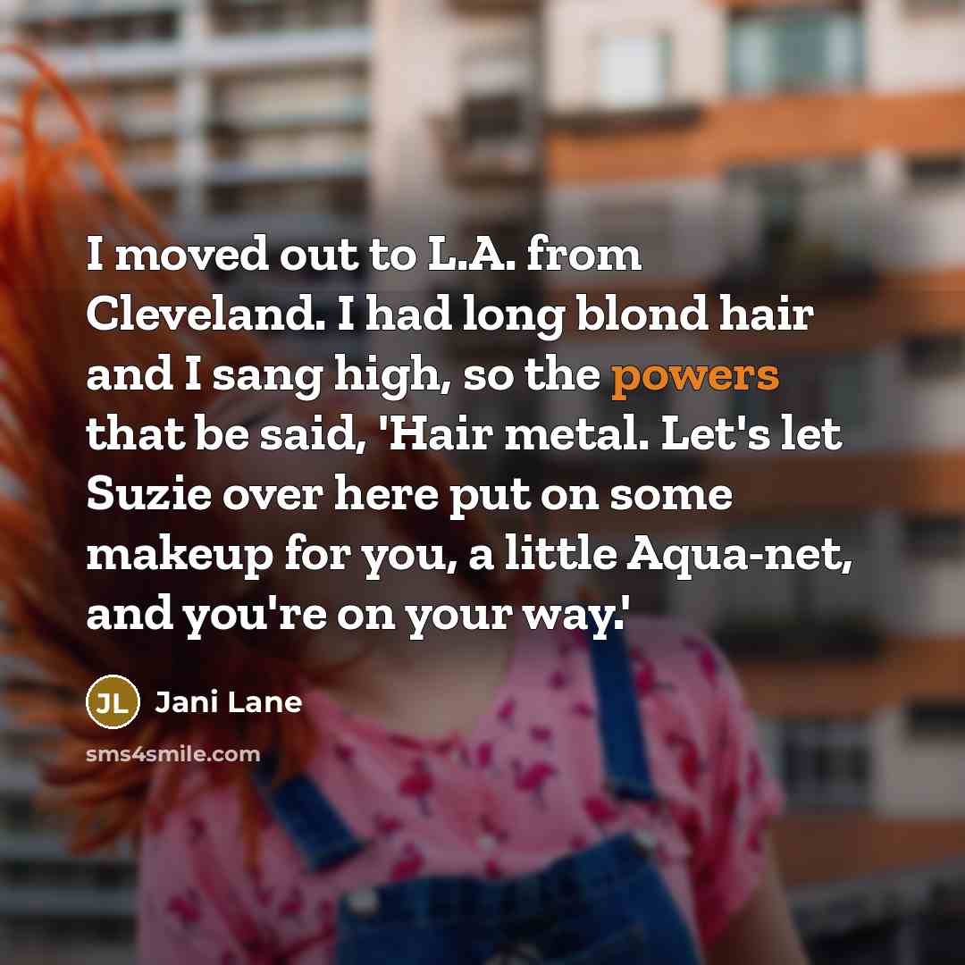 “I moved out to L.A. from Cleveland. I had long blond hair and I sang high, so the powers that be said, 'Hair metal. Let's let Suzie over here put on some makeup for you, a little Aqua-net, and you're on your way.'” quote by Jani Lane