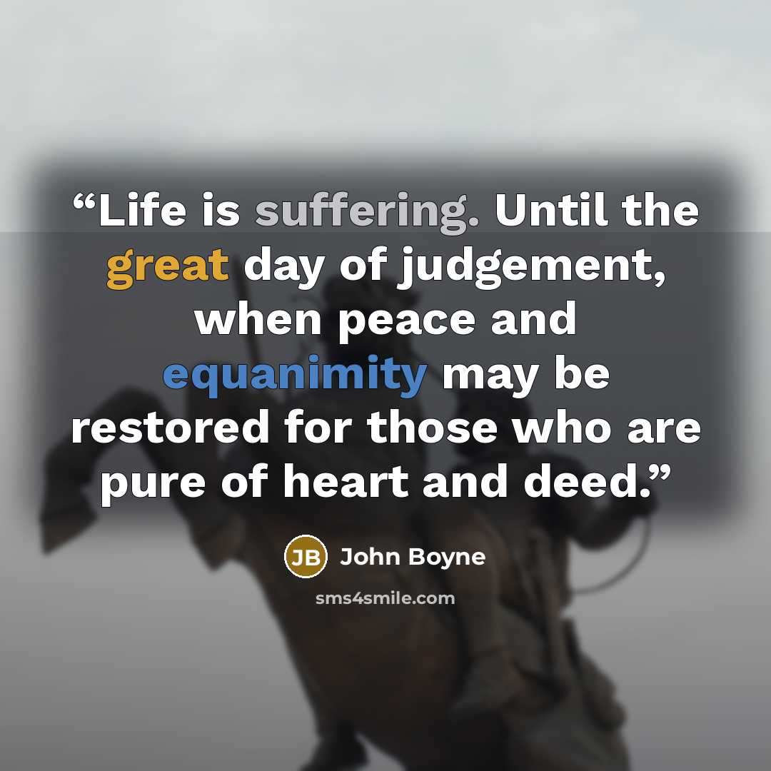 “Life is suffering. Until the great day of judgement, when peace and equanimity may be restored for those who are pure of heart and deed.” quote by John Boyne