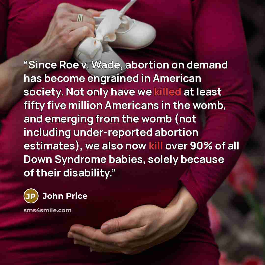 “Since Roe v. Wade, abortion on demand has become engrained in American society. Not only have we killed at least fifty five million Americans in the womb, and emerging from the womb (not including under-reported abortion estimates), we also now kill over 90% of all Down Syndrome babies, solely…” quote by John Price