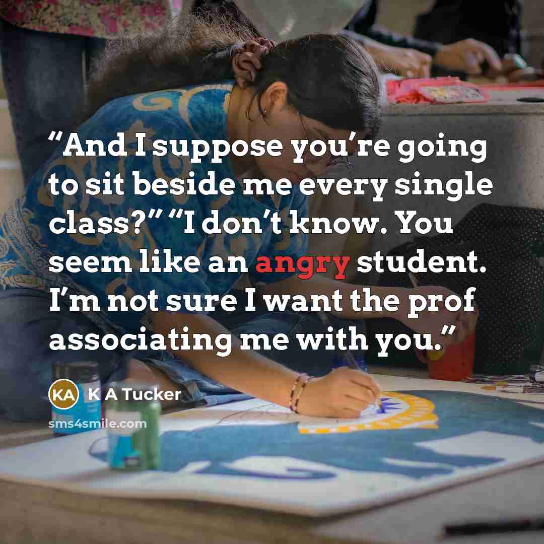 “And I suppose you’re going to sit beside me every single class?” “I don’t know. You seem like an angry student. I’m not sure I want the prof associating me with you.” quote by K A Tucker