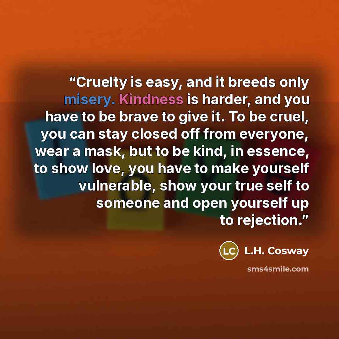 “Cruelty is easy, and it breeds only misery. Kindness is harder, and you have to be brave to give it. To be cruel, you can stay closed off from everyone, wear a mask, but to be kind, in essence, to show love, you have to make yourself vulnerable, show your true self to someone and open yourself up…” quote by L.H. Cosway