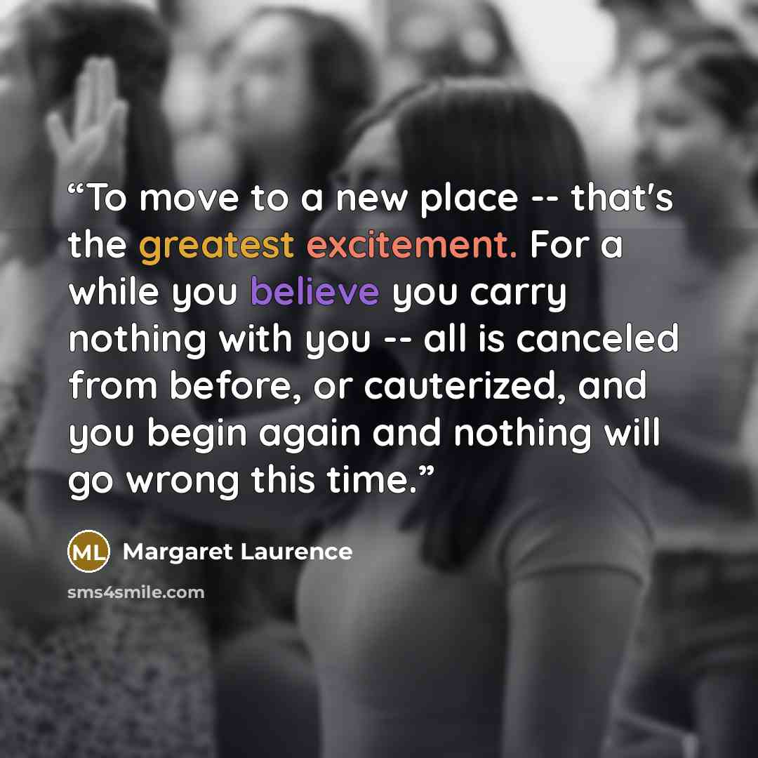 “To move to a new place -- that's the greatest excitement. For a while you believe you carry nothing with you -- all is canceled from before, or cauterized, and you begin again and nothing will go wrong this time.” quote by Margaret Laurence