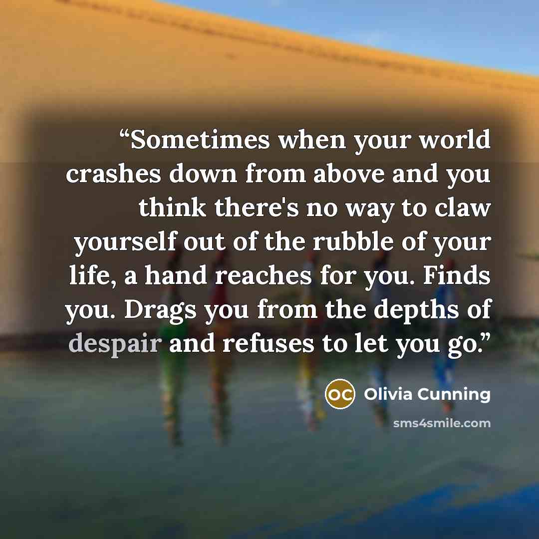 “Sometimes when your world crashes down from above and you think there's no way to claw yourself out of the rubble of your life, a hand reaches for you. Finds you. Drags you from the depths of despair and refuses to let you go.” quote by Olivia Cunning
