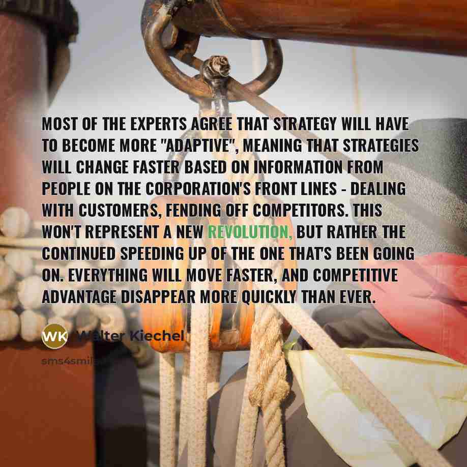 “Most of the experts agree that strategy will have to become more "adaptive", meaning that strategies will change faster based on information from people on the corporation's front lines - dealing with customers, fending off competitors. This won't represent a new revolution, but rather the…” quote by Walter Kiechel