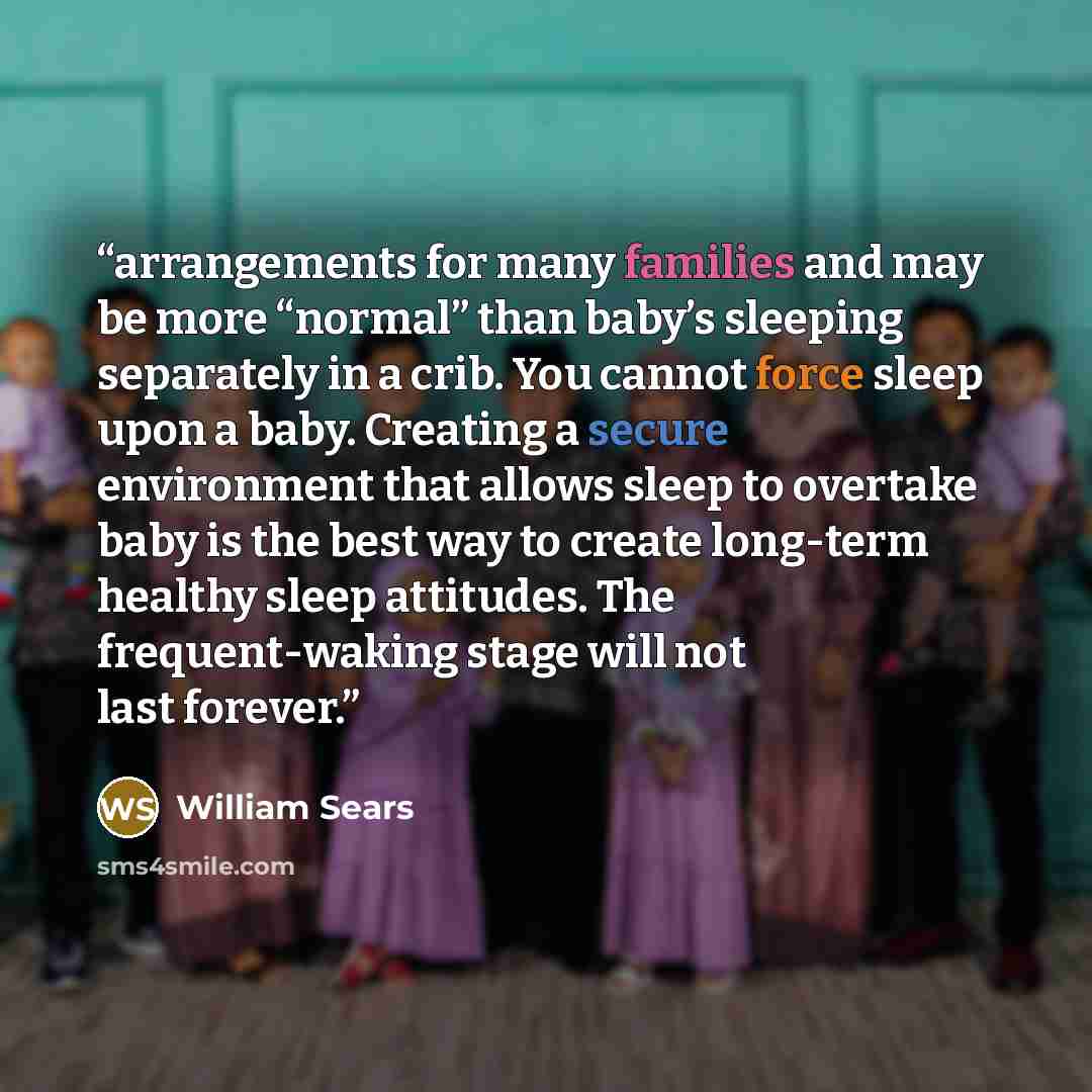 “arrangements for many families and may be more “normal” than baby’s sleeping separately in a crib. You cannot force sleep upon a baby. Creating a secure environment that allows sleep to overtake baby is the best way to create long-term healthy sleep attitudes. The frequent-waking stage will not…” quote by William Sears