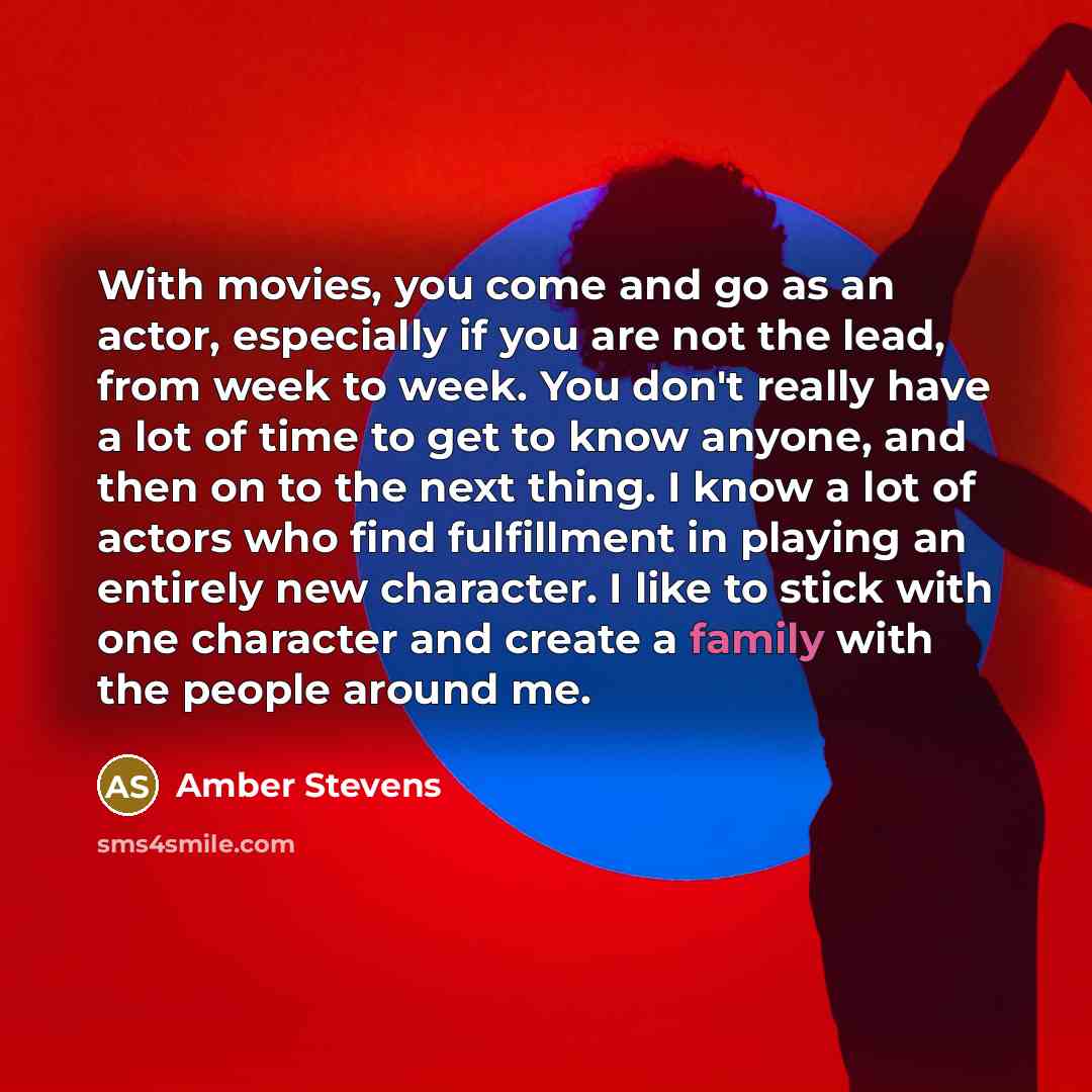 “With movies, you come and go as an actor, especially if you are not the lead, from week to week. You don't really have a lot of time to get to know anyone, and then on to the next thing. I know a lot of actors who find fulfillment in playing an entirely new character. I like to stick with one…” quote by Amber Stevens
