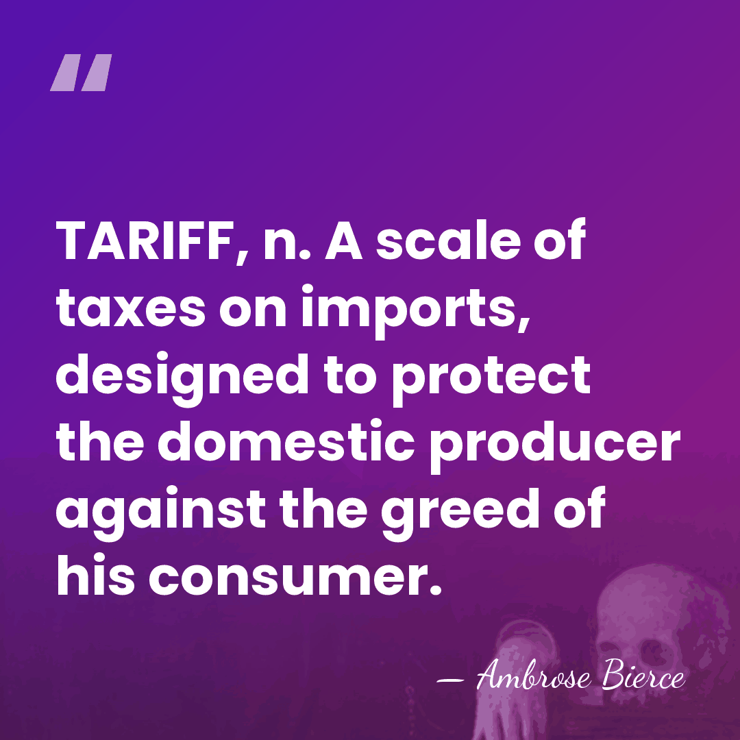 TARIFF, n. A scale of taxes on imports, designed to protect the&hellip; - Ambrose Bierce