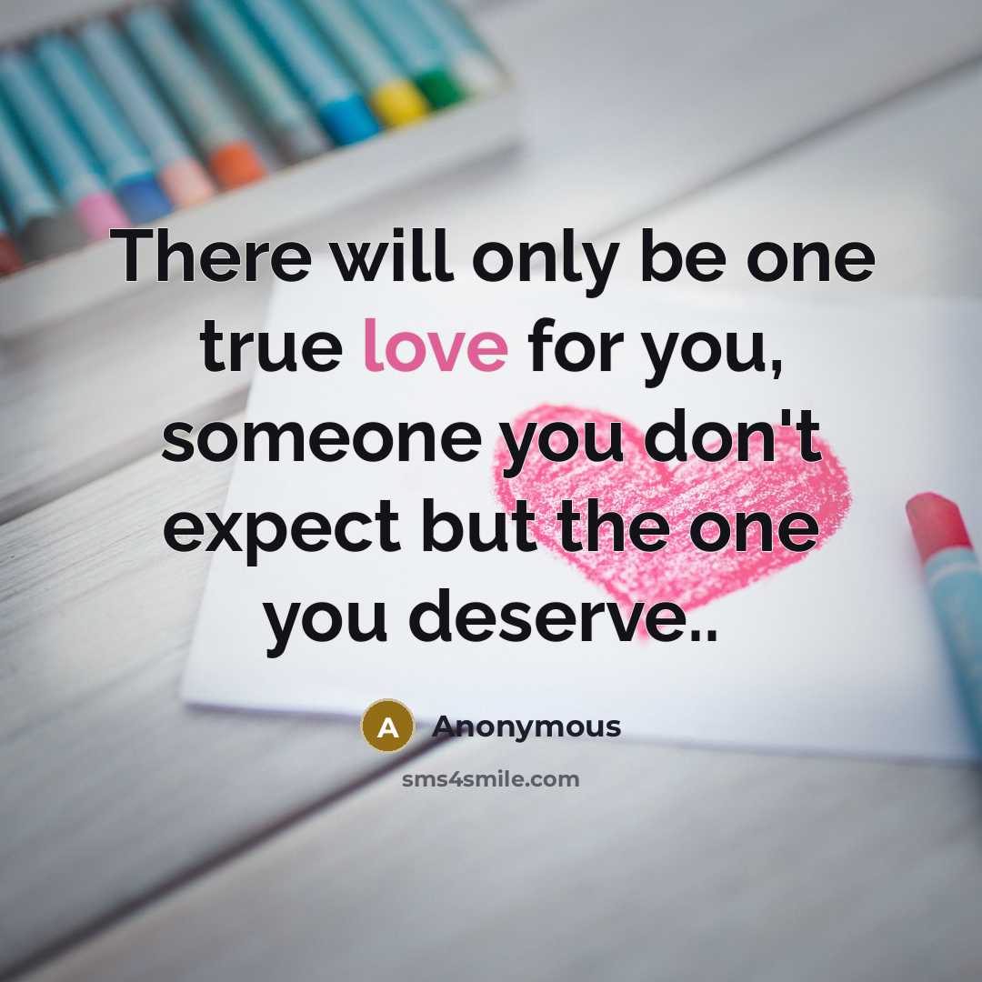 “There will only be one true love for you, someone you don't expect but the one you deserve..” quote by Anonymous