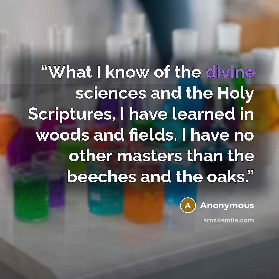 “What I know of the divine sciences and the Holy Scriptures, I have learned in woods and fields. I have no other masters than the beeches and the oaks.” quote by Anonymous