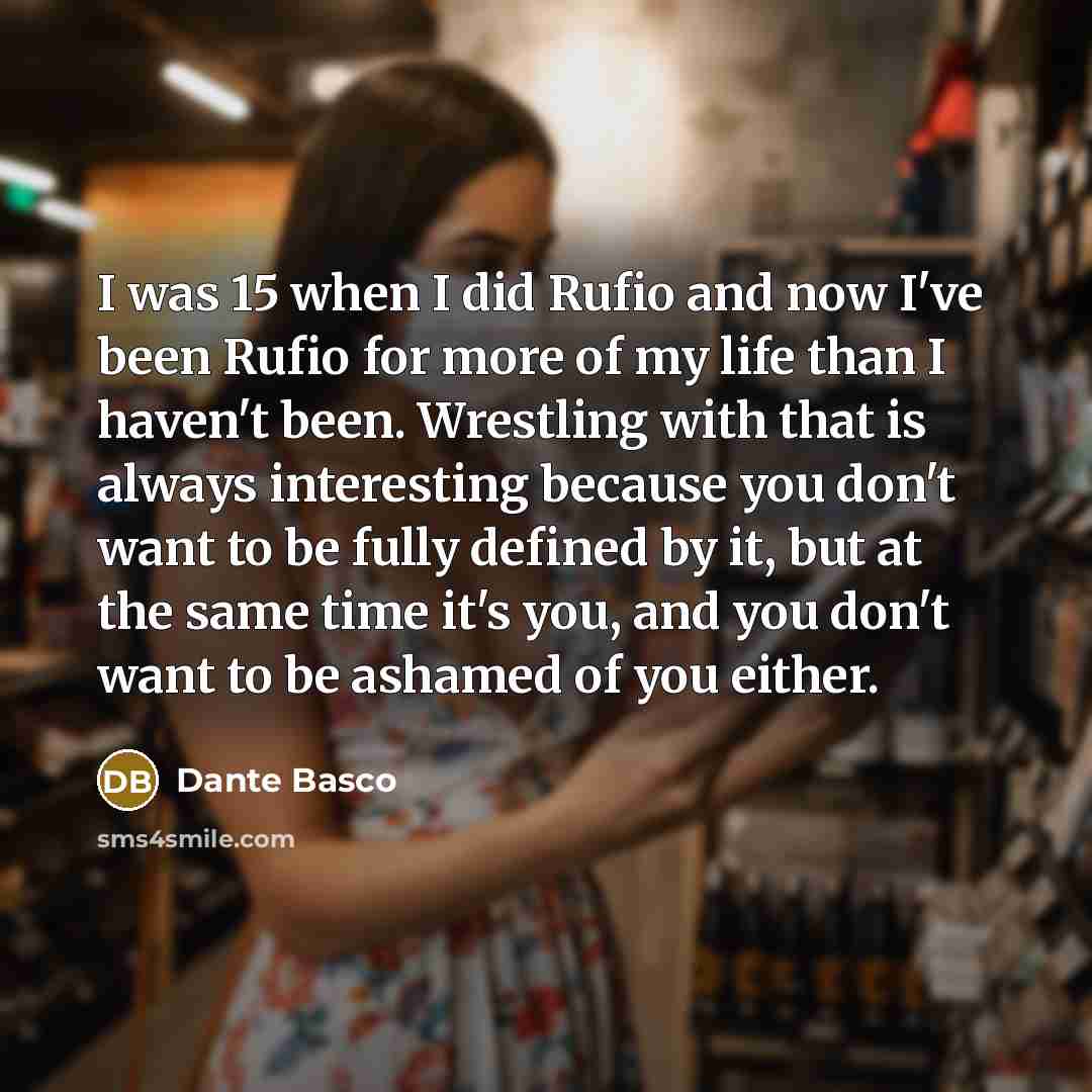 “I was 15 when I did Rufio and now I've been Rufio for more of my life than I haven't been. Wrestling with that is always interesting because you don't want to be fully defined by it, but at the same time it's you, and you don't want to be ashamed of you either.” quote by Dante Basco