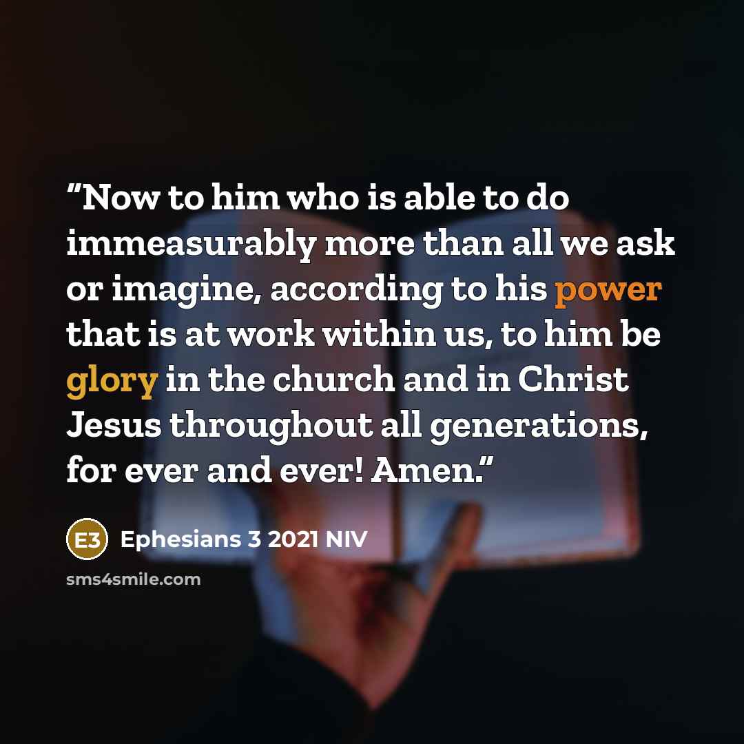 “Now to him who is able to do immeasurably more than all we ask or imagine, according to his power that is at work within us, to him be glory in the church and in Christ Jesus throughout all generations, for ever and ever! Amen.” quote by Ephesians 3 2021 NIV