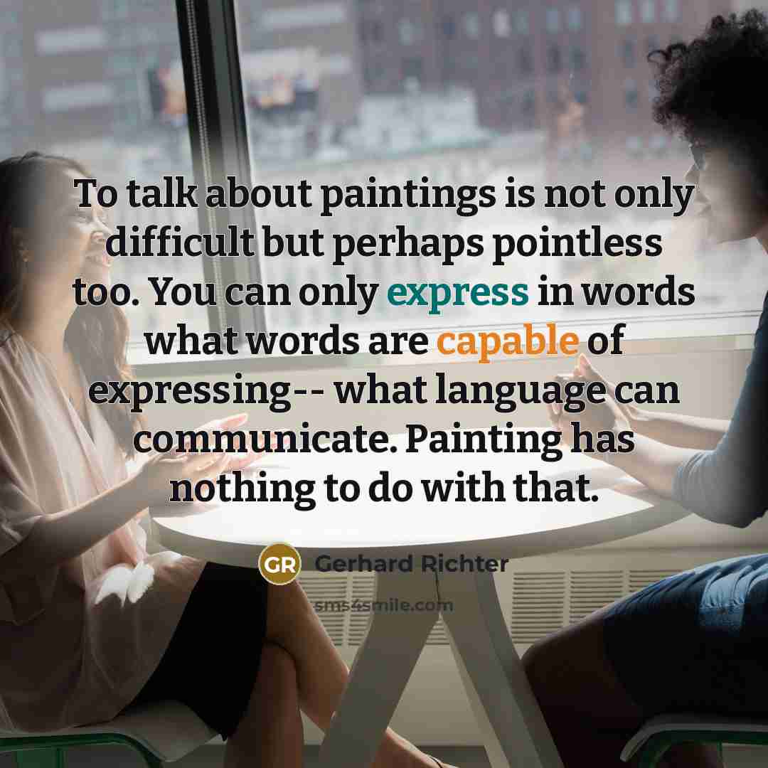“To talk about paintings is not only difficult but perhaps pointless too. You can only express in words what words are capable of expressing-- what language can communicate. Painting has nothing to do with that.” quote by Gerhard Richter