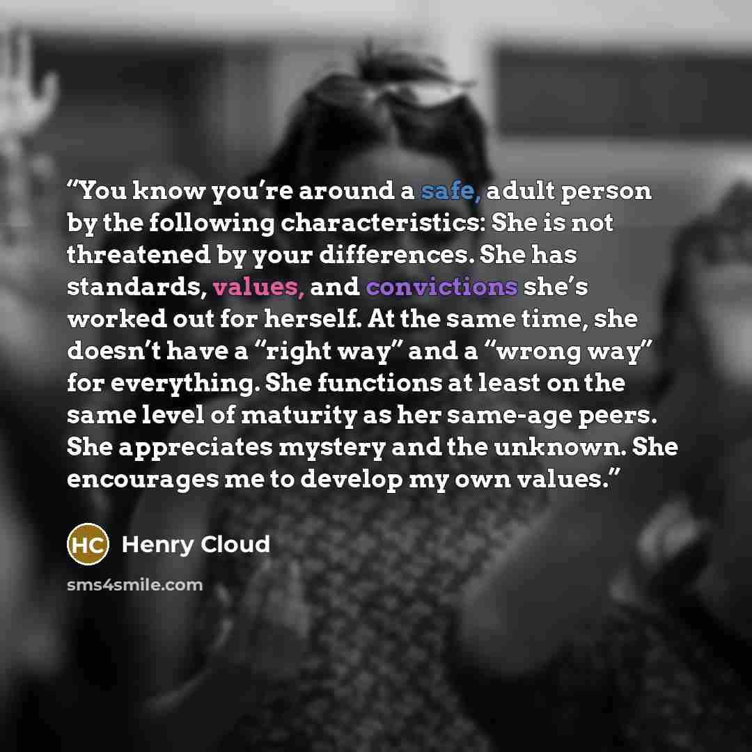 “You know you’re around a safe, adult person by the following characteristics: She is not threatened by your differences. She has standards, values, and convictions she’s worked out for herself. At the same time, she doesn’t have a “right way” and a “wrong way” for everything. She functions at…” quote by Henry Cloud