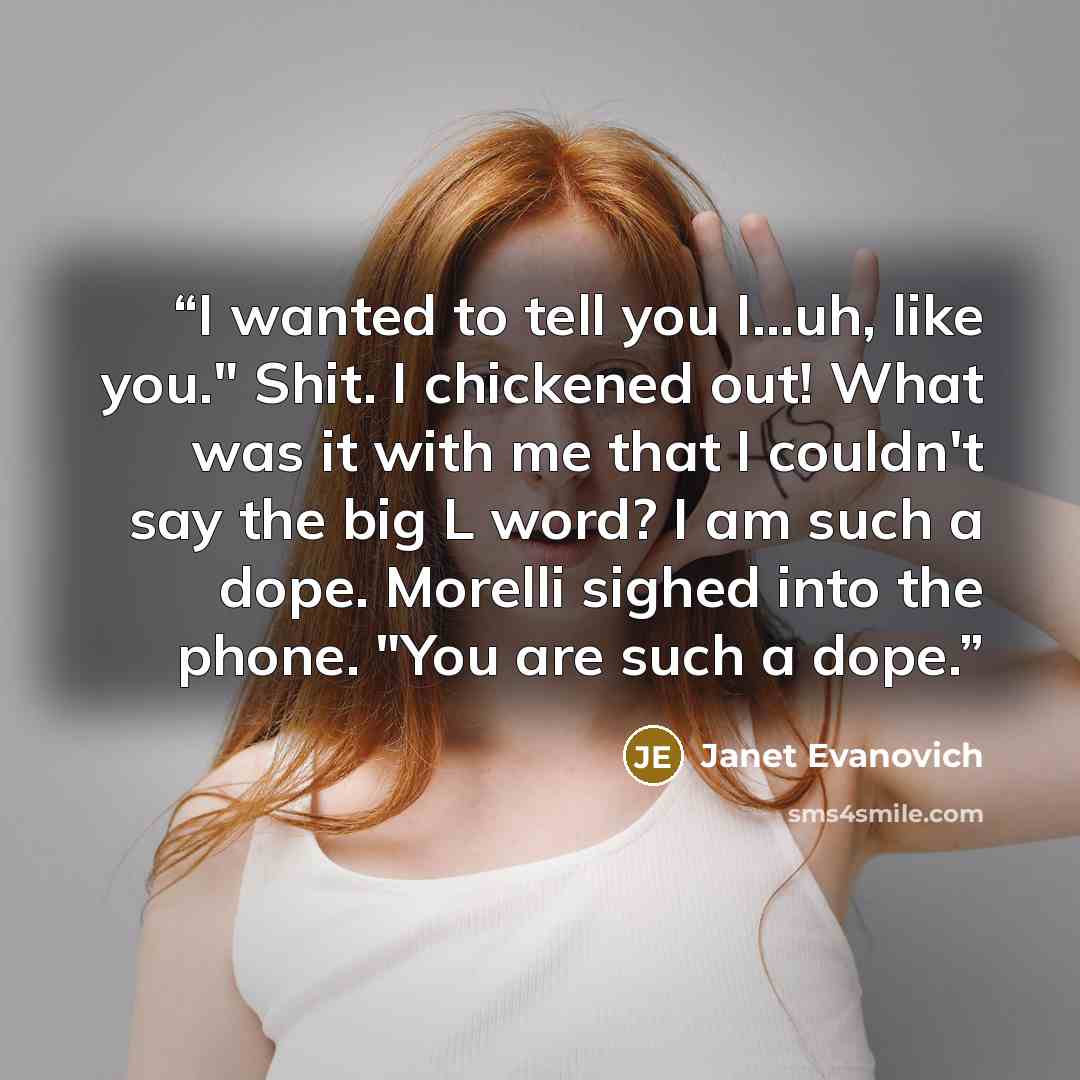 “I wanted to tell you I…uh, like you." Shit. I chickened out! What was it with me that I couldn't say the big L word? I am such a dope. Morelli sighed into the phone. "You are such a dope.” quote by Janet Evanovich