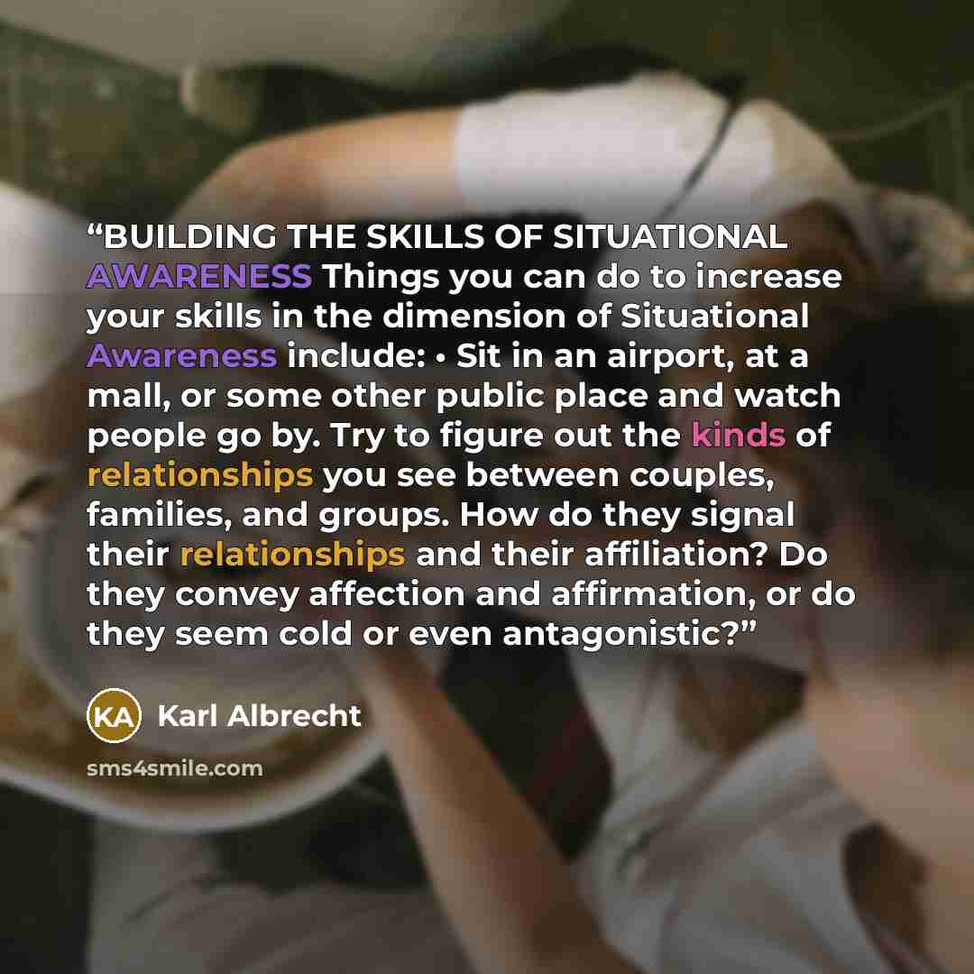 “BUILDING THE SKILLS OF SITUATIONAL AWARENESS Things you can do to increase your skills in the dimension of Situational Awareness include: • Sit in an airport, at a mall, or some other public place and watch people go by. Try to figure out the kinds of relationships you see between couples…” quote by Karl Albrecht