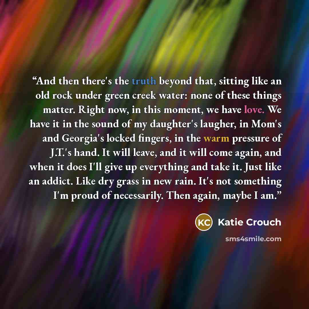 “And then there's the truth beyond that, sitting like an old rock under green creek water: none of these things matter. Right now, in this moment, we have love. We have it in the sound of my daughter's laugher, in Mom's and Georgia's locked fingers, in the warm pressure of J.T.'s hand. It will…” quote by Katie Crouch