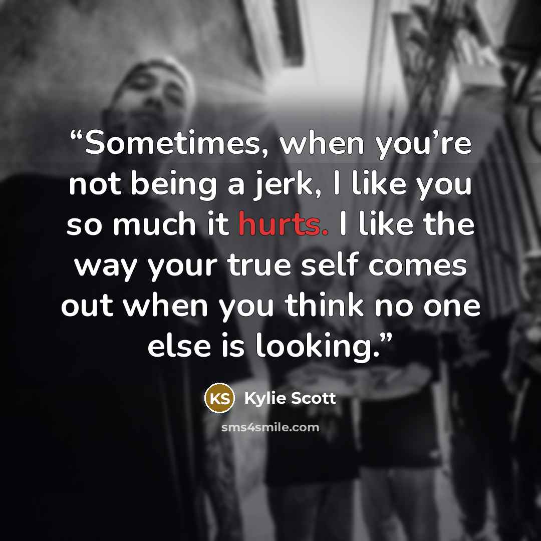 “Sometimes, when you’re not being a jerk, I like you so much it hurts. I like the way your true self comes out when you think no one else is looking.” quote by Kylie Scott