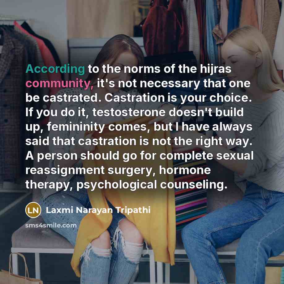 “According to the norms of the hijras community, it's not necessary that one be castrated. Castration is your choice. If you do it, testosterone doesn't build up, femininity comes, but I have always said that castration is not the right way. A person should go for complete sexual reassignment…” quote by Laxmi Narayan Tripathi