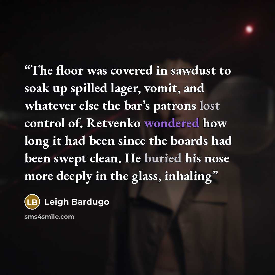 “The floor was covered in sawdust to soak up spilled lager, vomit, and whatever else the bar’s patrons lost control of. Retvenko wondered how long it had been since the boards had been swept clean. He buried his nose more deeply in the glass, inhaling” quote by Leigh Bardugo