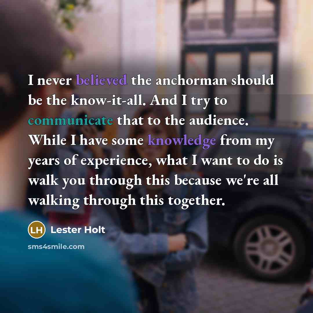 “I never believed the anchorman should be the know-it-all. And I try to communicate that to the audience. While I have some knowledge from my years of experience, what I want to do is walk you through this because we're all walking through this together.” quote by Lester Holt