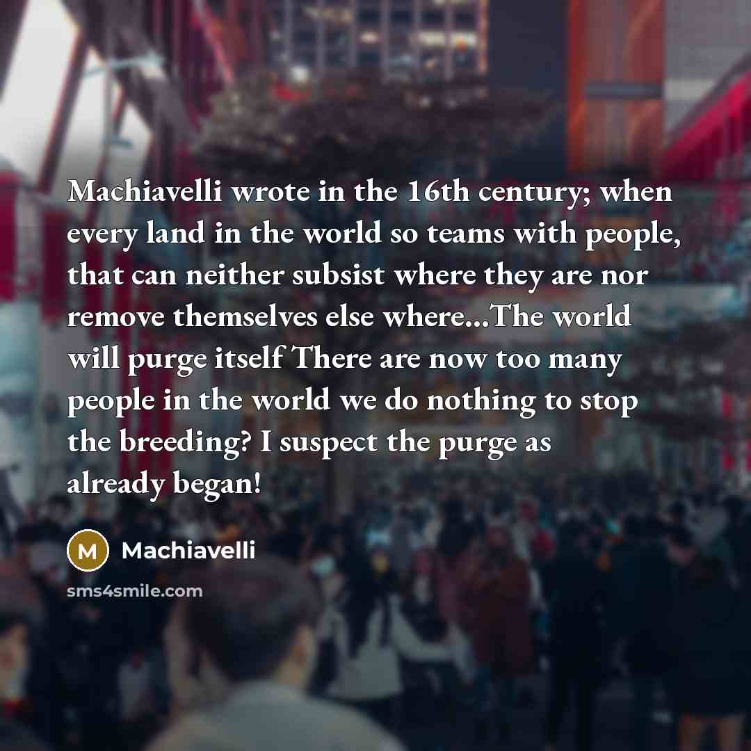 “Machiavelli wrote in the 16th century; when every land in the world so teams with people, that can neither subsist where they are nor remove themselves else where…The world will purge itself There are now too many people in the world we do nothing to stop the breeding? I suspect the purge as…” quote by Machiavelli