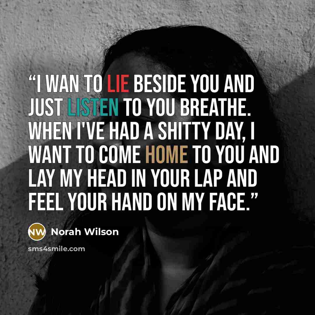 “I wan to lie beside you and just listen to you breathe. When I've had a shitty day, I want to come home to you and lay my head in your lap and feel your hand on my face.” quote by Norah Wilson