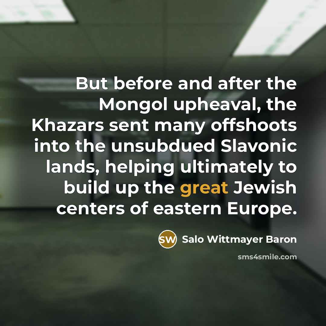 “But before and after the Mongol upheaval, the Khazars sent many offshoots into the unsubdued Slavonic lands, helping ultimately to build up the great Jewish centers of eastern Europe.” quote by Salo Wittmayer Baron