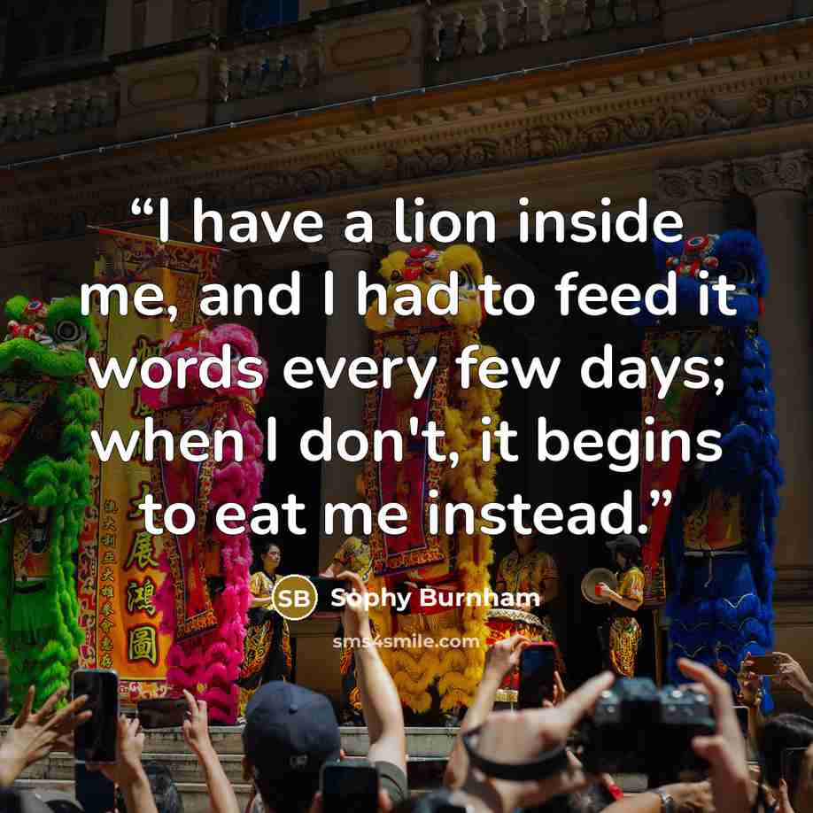 “I have a lion inside me, and I had to feed it words every few days; when I don't, it begins to eat me instead.” quote by Sophy Burnham