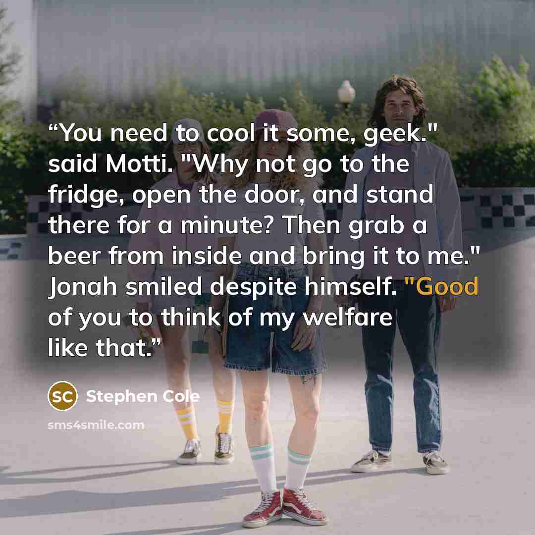 “You need to cool it some, geek." said Motti. "Why not go to the fridge, open the door, and stand there for a minute? Then grab a beer from inside and bring it to me." Jonah smiled despite himself. "Good of you to think of my welfare like that.” quote by Stephen Cole
