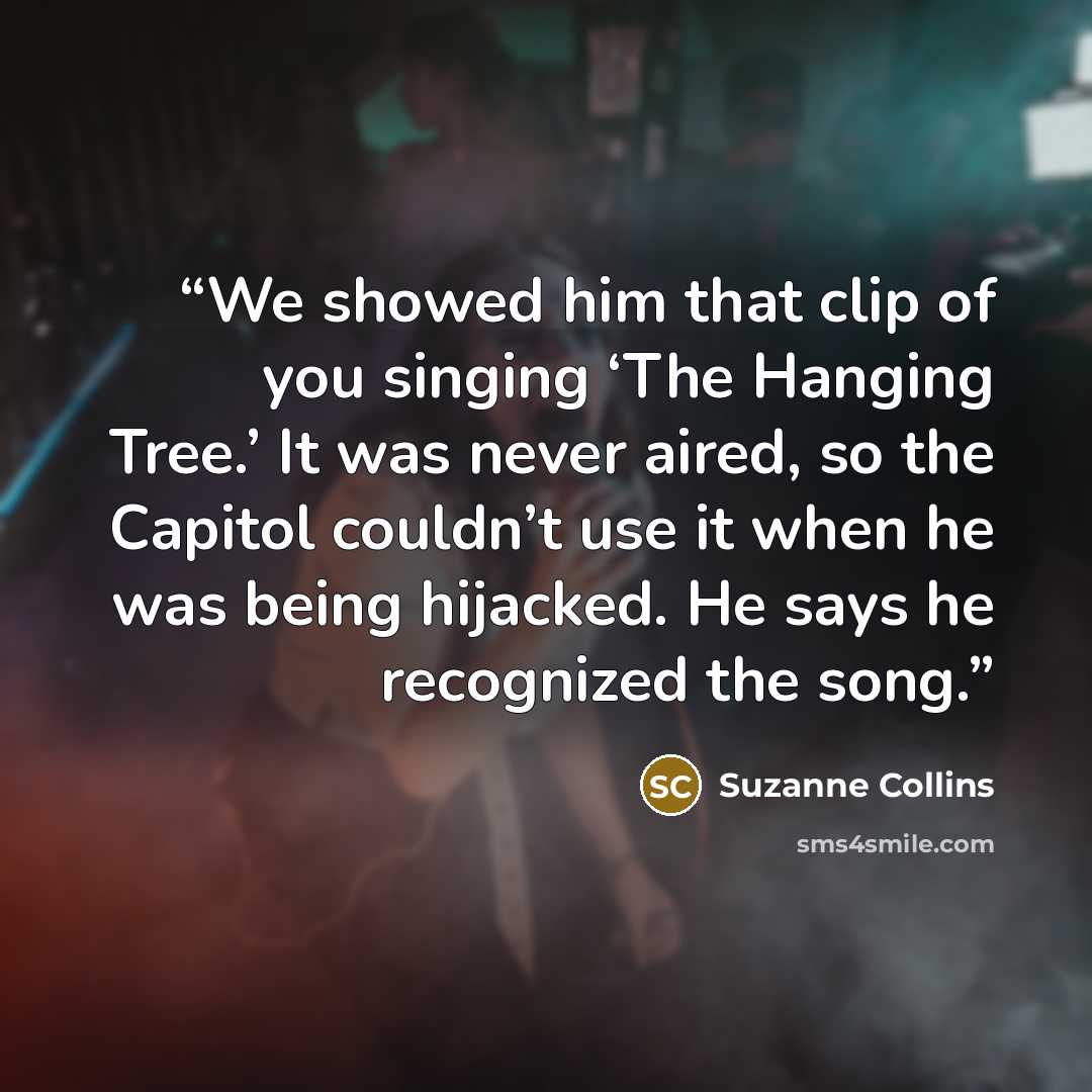 “We showed him that clip of you singing ‘The Hanging Tree.’ It was never aired, so the Capitol couldn’t use it when he was being hijacked. He says he recognized the song.” quote by Suzanne Collins