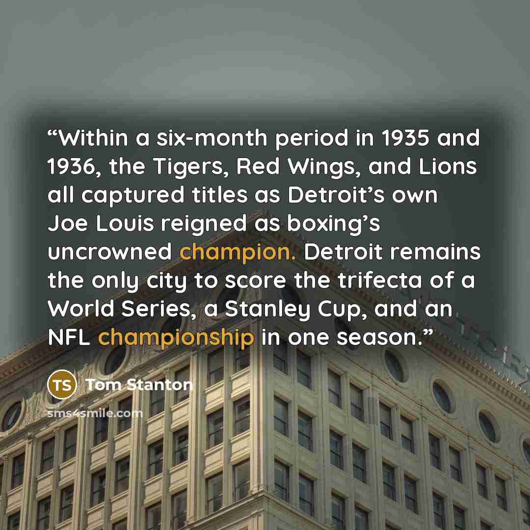 “Within a six-month period in 1935 and 1936, the Tigers, Red Wings, and Lions all captured titles as Detroit’s own Joe Louis reigned as boxing’s uncrowned champion. Detroit remains the only city to score the trifecta of a World Series, a Stanley Cup, and an NFL championship in one season.” quote by Tom Stanton