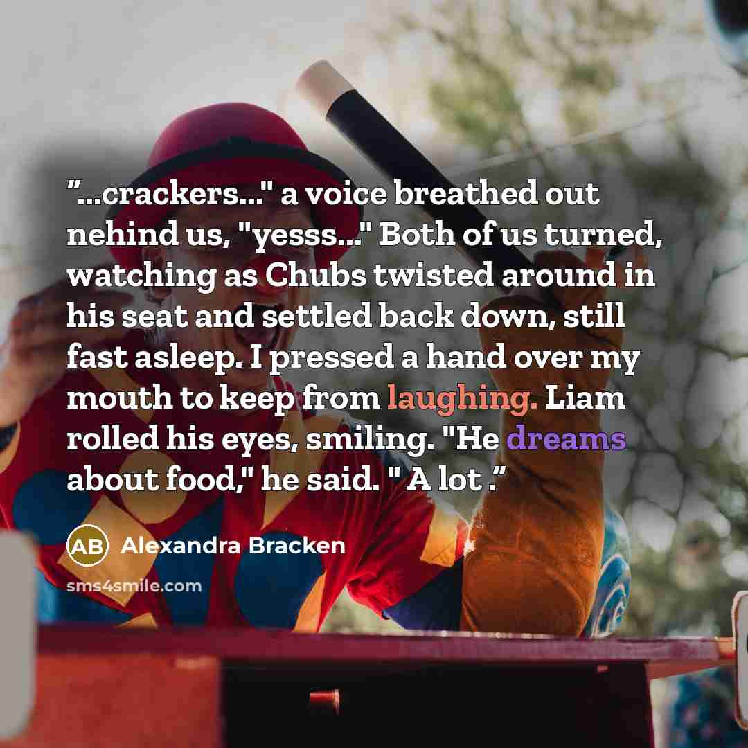 “...crackers..." a voice breathed out nehind us, "yesss..." Both of us turned, watching as Chubs twisted around in his seat and settled back down, still fast asleep. I pressed a hand over my mouth to keep from laughing. Liam rolled his eyes, smiling. "He dreams about food," he said. " A lot .” quote by Alexandra Bracken