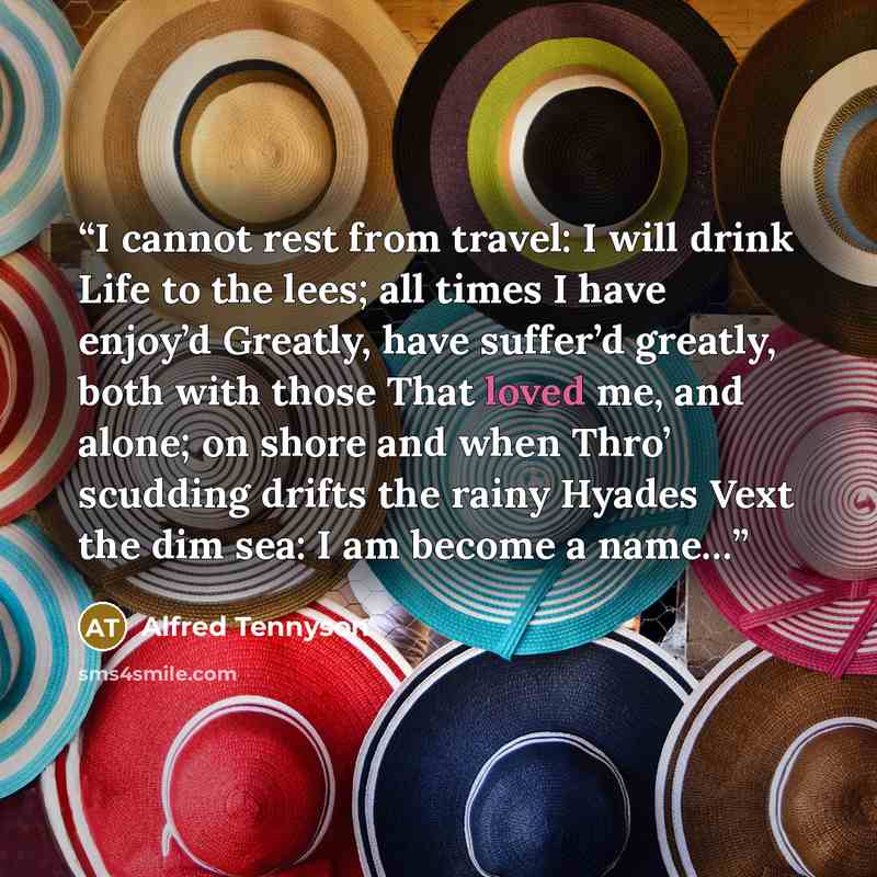“I cannot rest from travel: I will drink Life to the lees; all times I have enjoy’d Greatly, have suffer’d greatly, both with those That loved me, and alone; on shore and when Thro’ scudding drifts the rainy Hyades Vext the dim sea: I am become a name…” quote by Alfred Tennyson