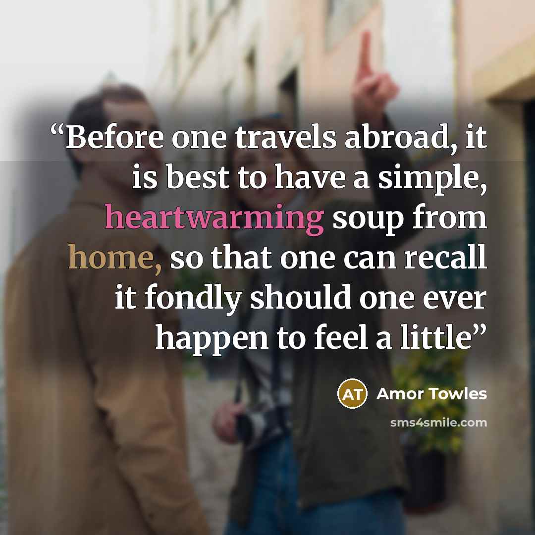 “Before one travels abroad, it is best to have a simple, heartwarming soup from home, so that one can recall it fondly should one ever happen to feel a little” quote by Amor Towles