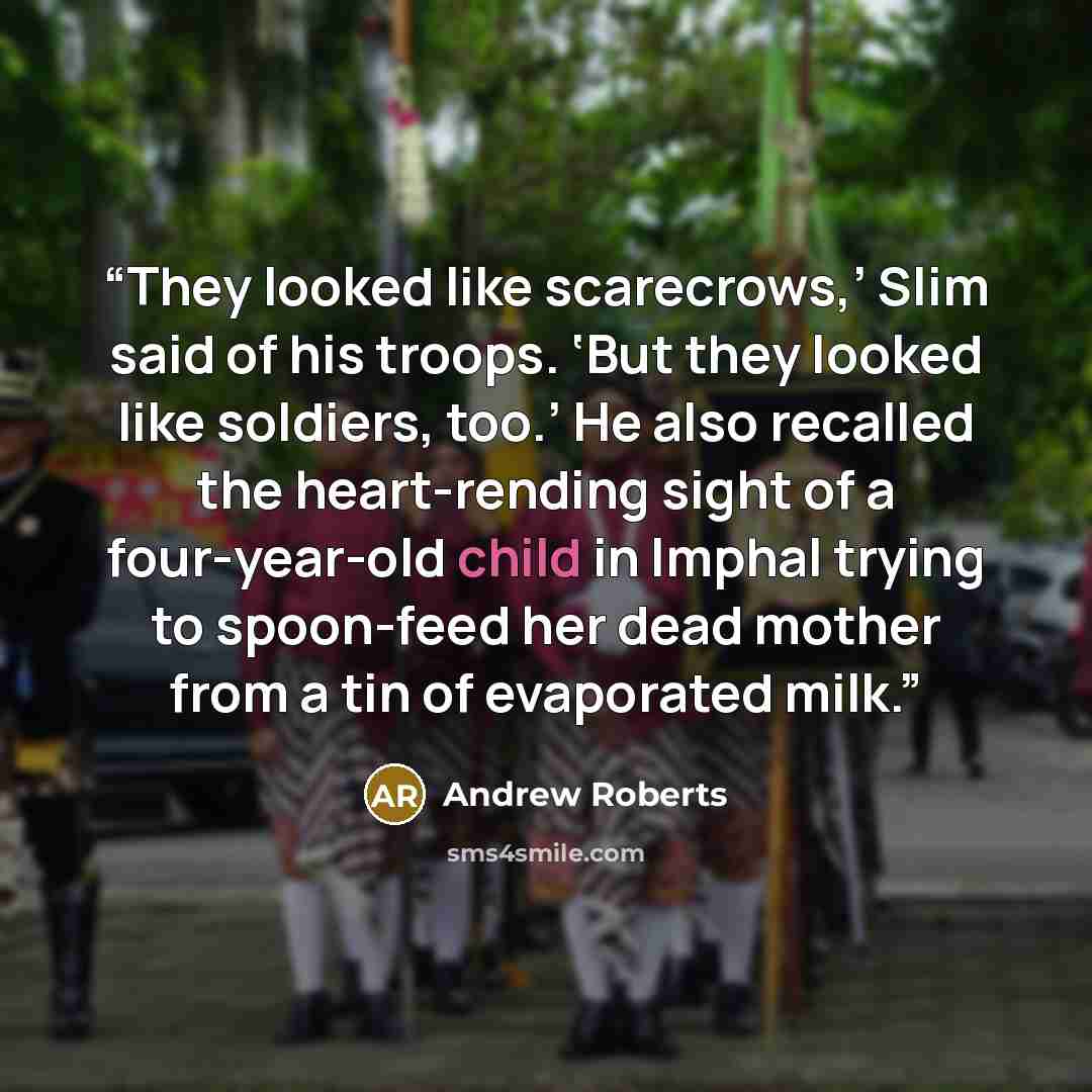 “They looked like scarecrows,’ Slim said of his troops. ‘But they looked like soldiers, too.’ He also recalled the heart-rending sight of a four-year-old child in Imphal trying to spoon-feed her dead mother from a tin of evaporated milk.” quote by Andrew Roberts