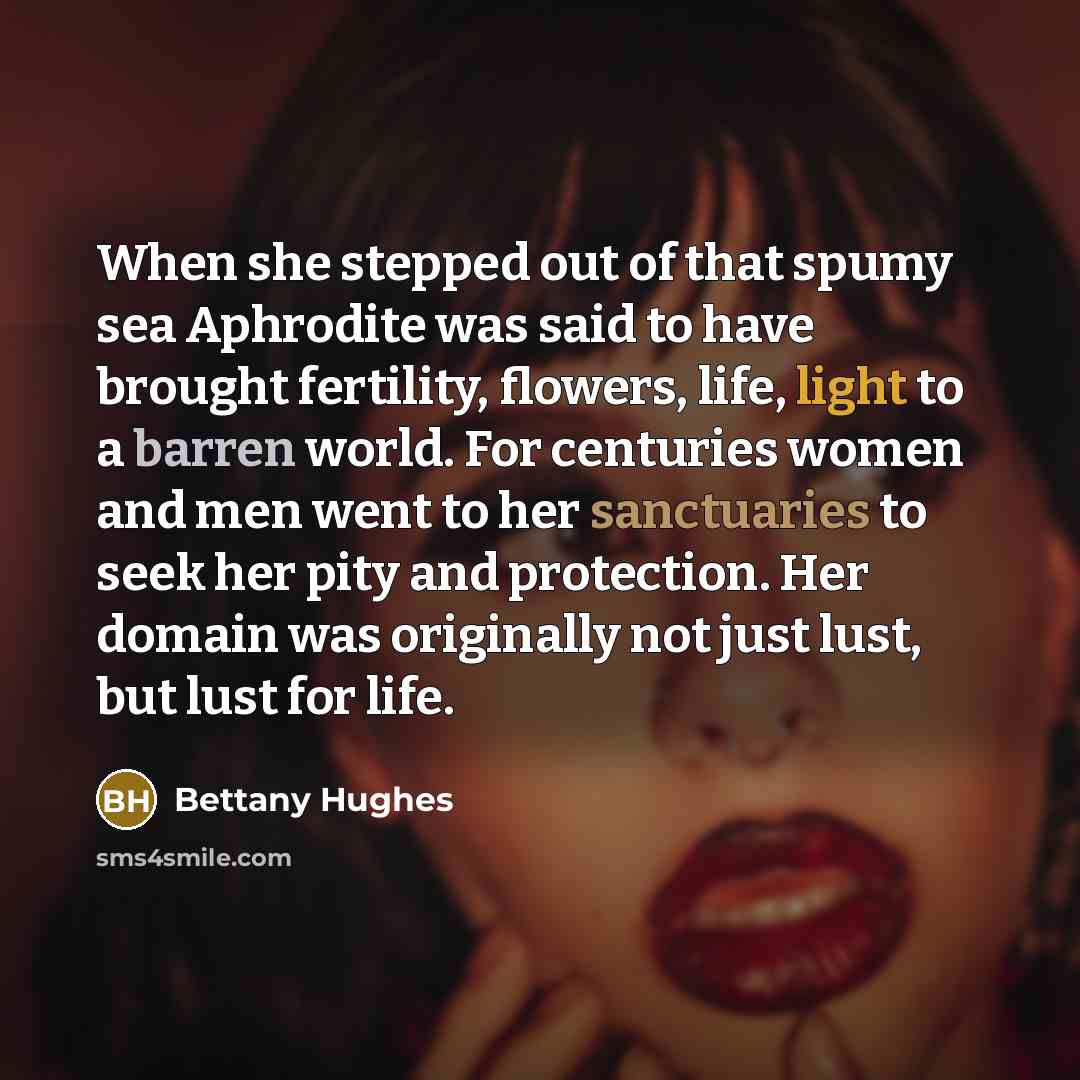 “When she stepped out of that spumy sea Aphrodite was said to have brought fertility, flowers, life, light to a barren world. For centuries women and men went to her sanctuaries to seek her pity and protection. Her domain was originally not just lust, but lust for life.” quote by Bettany Hughes