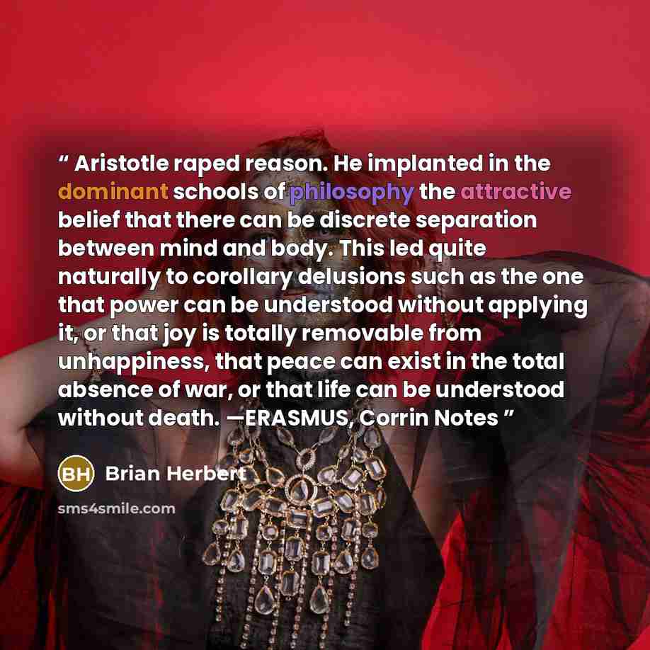 “Aristotle raped reason. He implanted in the dominant schools of philosophy the attractive belief that there can be discrete separation between mind and body. This led quite naturally to corollary delusions such as the one that power can be understood without applying it, or that joy is totally…” quote by Brian Herbert