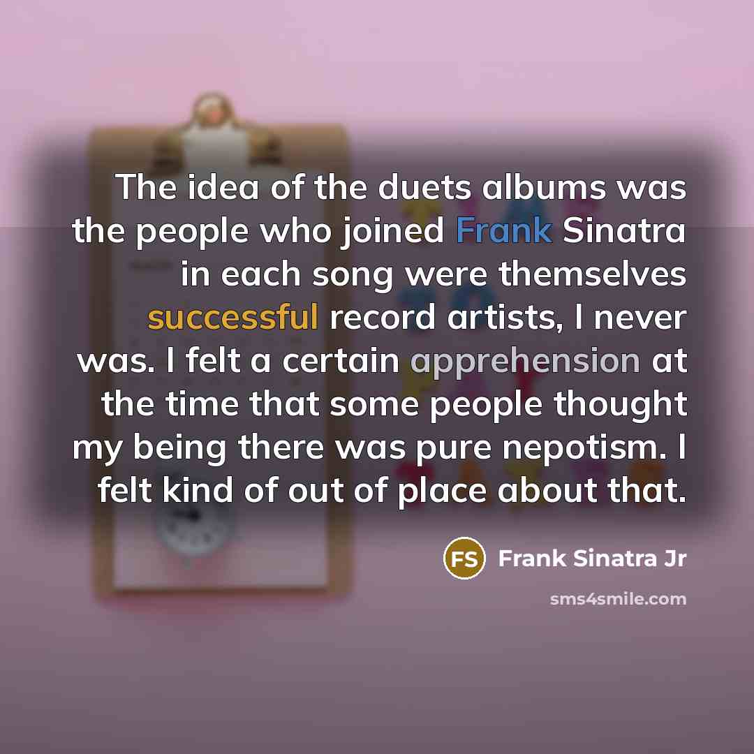 “The idea of the duets albums was the people who joined Frank Sinatra in each song were themselves successful record artists, I never was. I felt a certain apprehension at the time that some people thought my being there was pure nepotism. I felt kind of out of place about that.” quote by Frank Sinatra Jr