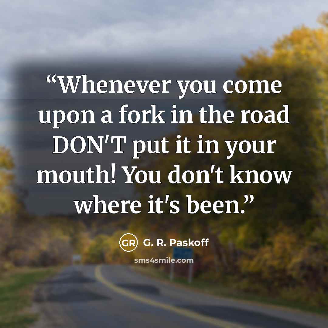 “Whenever you come upon a fork in the road DON'T put it in your mouth! You don't know where it's been.” quote by G. R. Paskoff