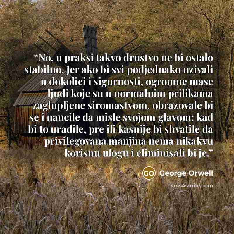 “No, u praksi takvo drustvo ne bi ostalo stabilno. Jer ako bi svi podjednako uzivali u dokolici i sigurnosti, ogromne mase ljudi koje su u normalnim prilikama zaglupljene siromastvom, obrazovale bi se i naucile da misle svojom glavom; kad bi to uradile, pre ili kasnije bi shvatile da privilegovana…” quote by George Orwell