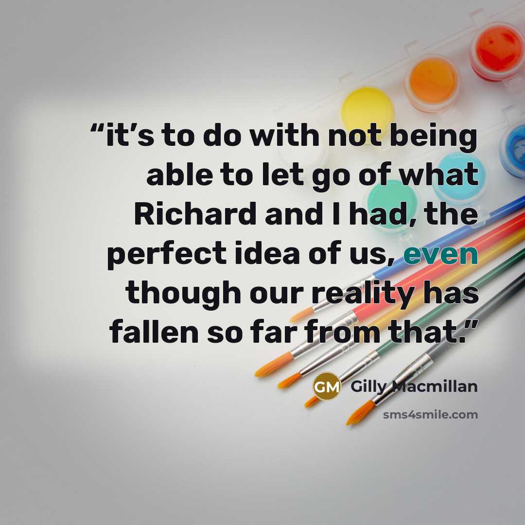 “it’s to do with not being able to let go of what Richard and I had, the perfect idea of us, even though our reality has fallen so far from that.” quote by Gilly Macmillan