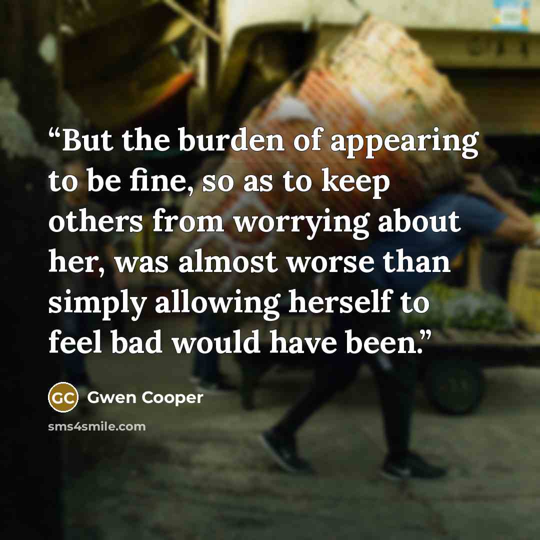 “But the burden of appearing to be fine, so as to keep others from worrying about her, was almost worse than simply allowing herself to feel bad would have been.” quote by Gwen Cooper